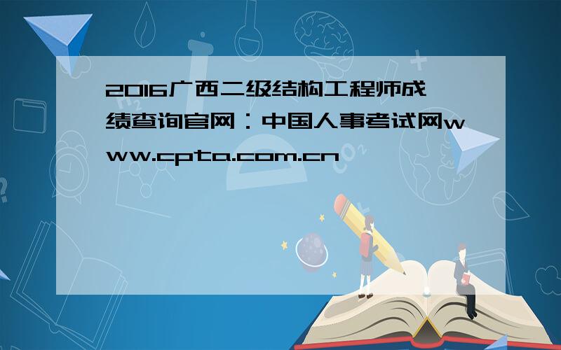 2016广西二级结构工程师成绩查询官网：中国人事考试网www.cpta.com.cn