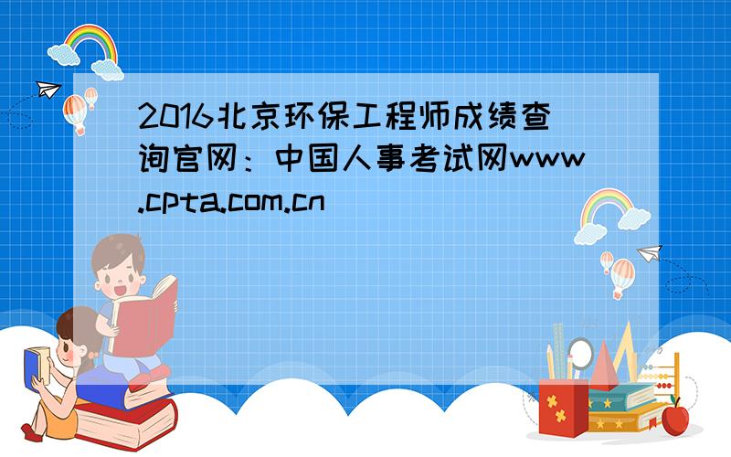 2016北京环保工程师成绩查询官网：中国人事考试网www.cpta.com.cn