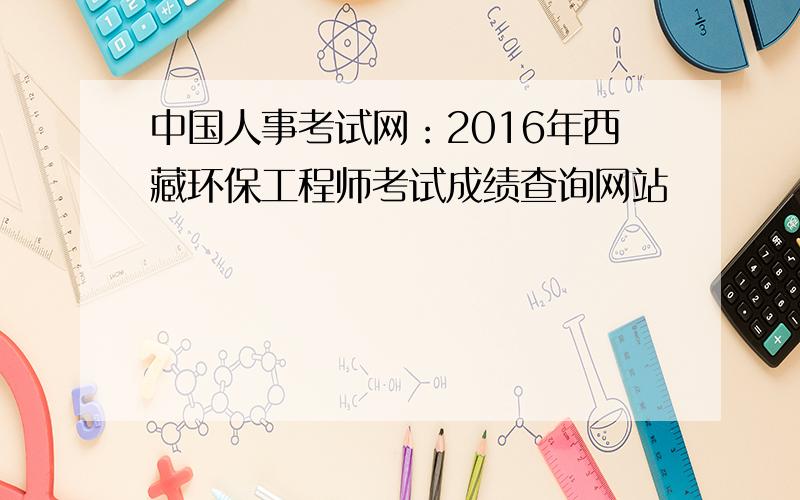 中国人事考试网：2016年西藏环保工程师考试成绩查询网站