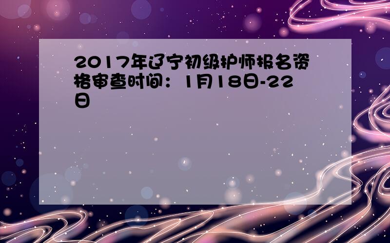 2017年辽宁初级护师报名资格审查时间：1月18日-22日