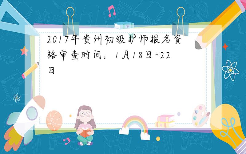 2017年贵州初级护师报名资格审查时间：1月18日-22日
