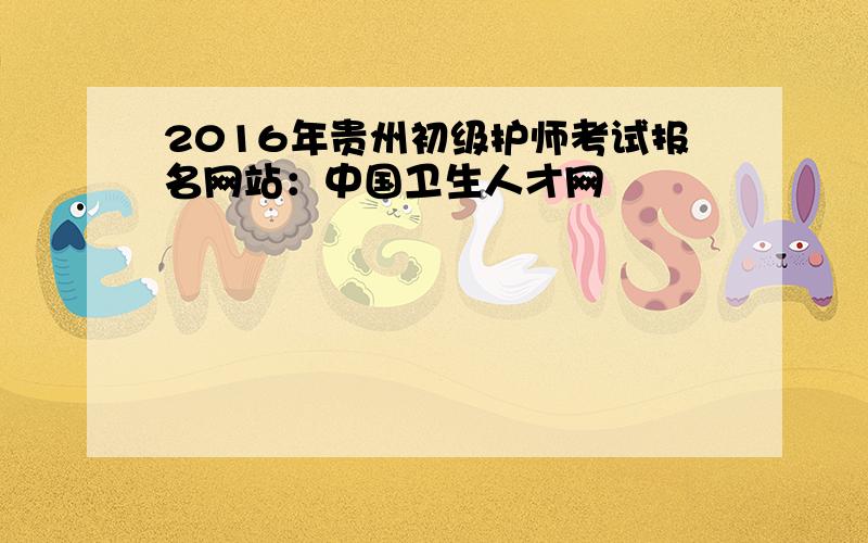 2016年贵州初级护师考试报名网站：中国卫生人才网
