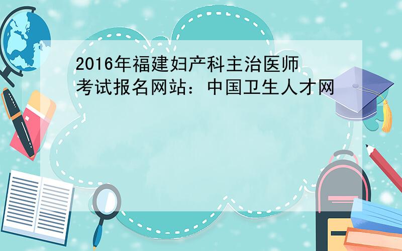 2016年福建妇产科主治医师考试报名网站：中国卫生人才网