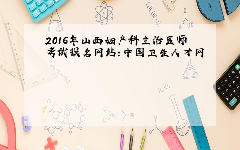 2016年山西妇产科主治医师考试报名网站：中国卫生人才网