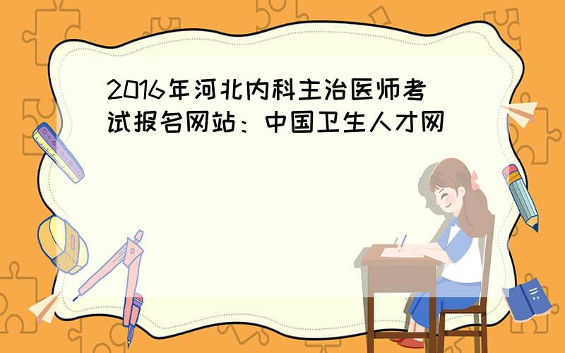 2016年河北内科主治医师考试报名网站：中国卫生人才网