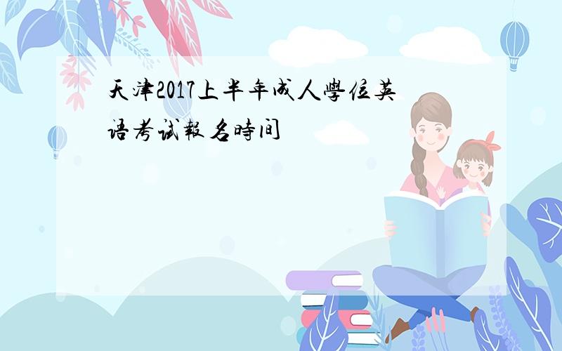 天津2017上半年成人学位英语考试报名时间
