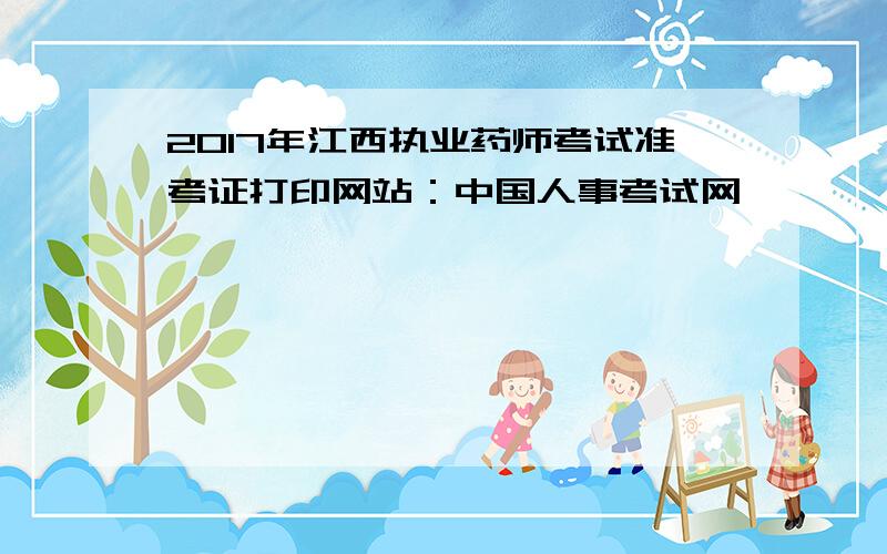 2017年江西执业药师考试准考证打印网站：中国人事考试网