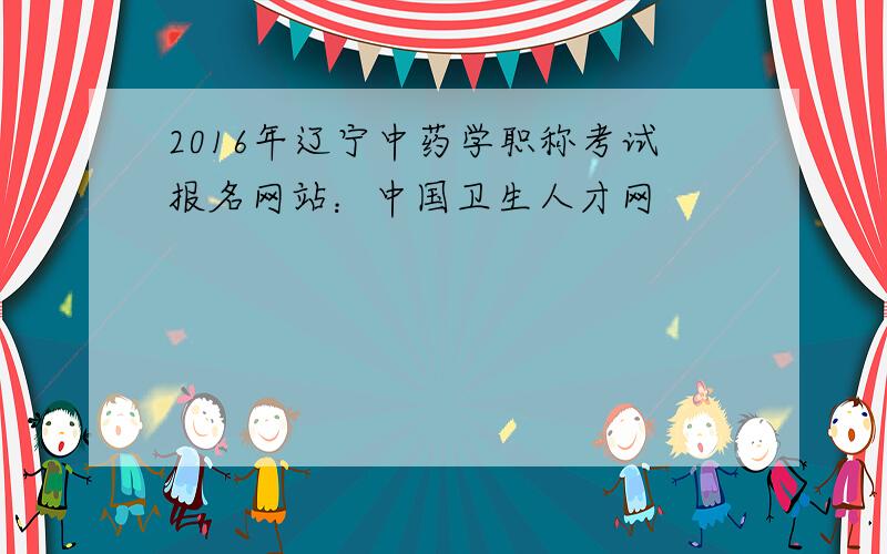 2016年辽宁中药学职称考试报名网站：中国卫生人才网