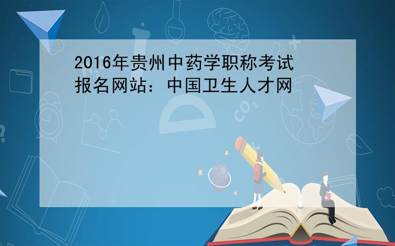 2016年贵州中药学职称考试报名网站：中国卫生人才网