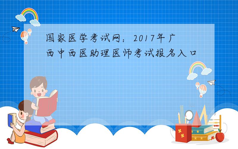 国家医学考试网：2017年广西中西医助理医师考试报名入口