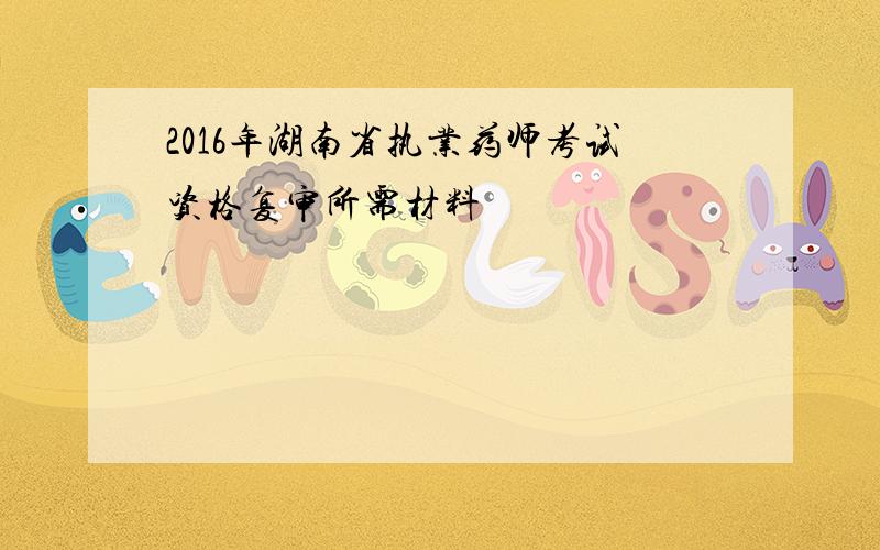 2016年湖南省执业药师考试资格复审所需材料