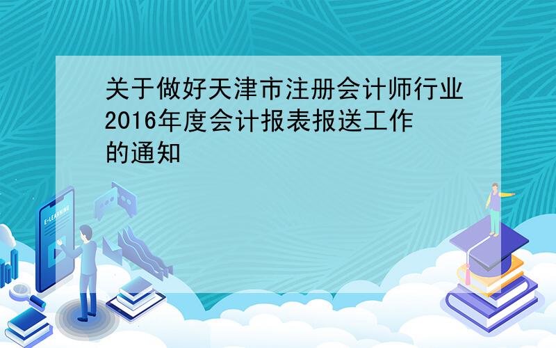 关于做好天津市注册会计师行业2016年度会计报表报送工作的通知