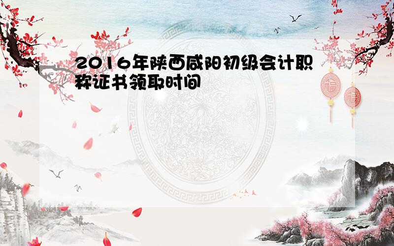 2016年陕西咸阳初级会计职称证书领取时间