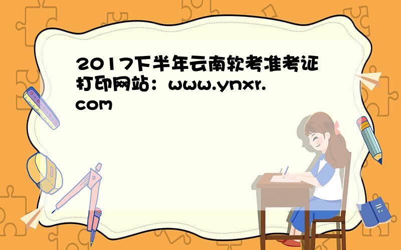 2017下半年云南软考准考证打印网站：www.ynxr.com