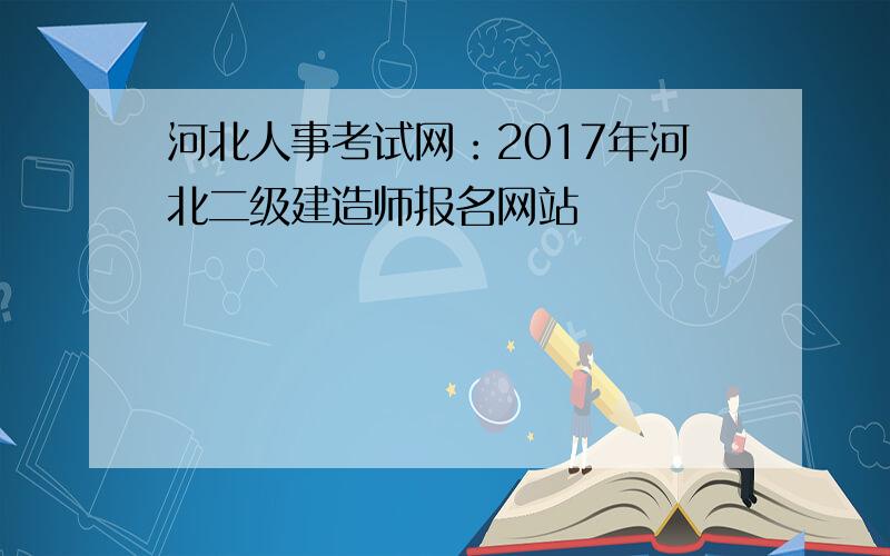 河北人事考试网：2017年河北二级建造师报名网站