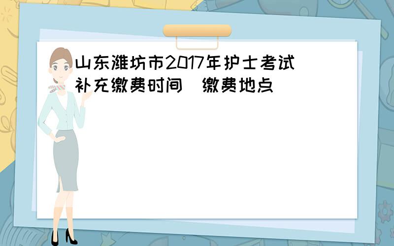 山东潍坊市2017年护士考试补充缴费时间|缴费地点