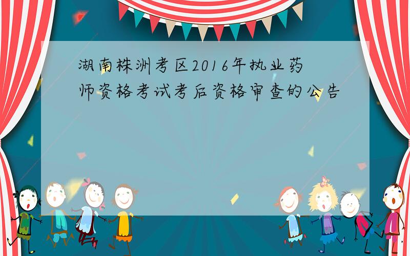 湖南株洲考区2016年执业药师资格考试考后资格审查的公告