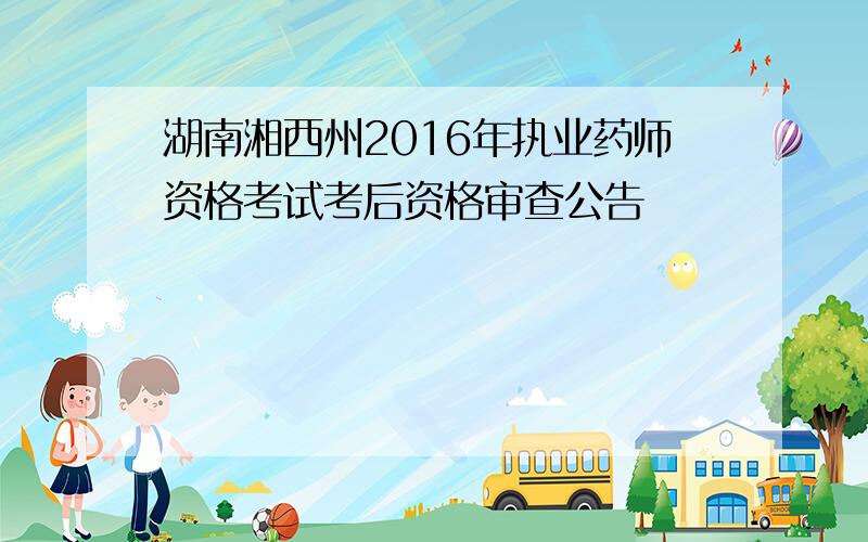 湖南湘西州2016年执业药师资格考试考后资格审查公告
