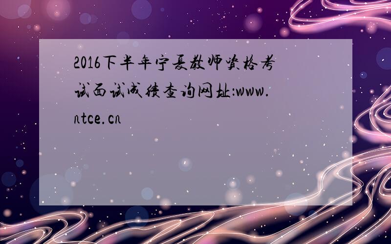 2016下半年宁夏教师资格考试面试成绩查询网址：www.ntce.cn