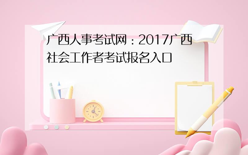 广西人事考试网：2017广西社会工作者考试报名入口