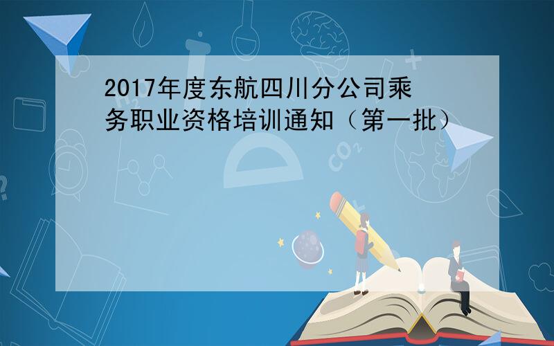 2017年度东航四川分公司乘务职业资格培训通知（第一批）