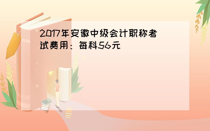 2017年安徽中级会计职称考试费用：每科56元