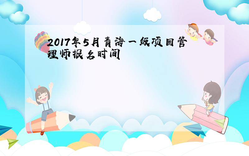 2017年5月青海一级项目管理师报名时间