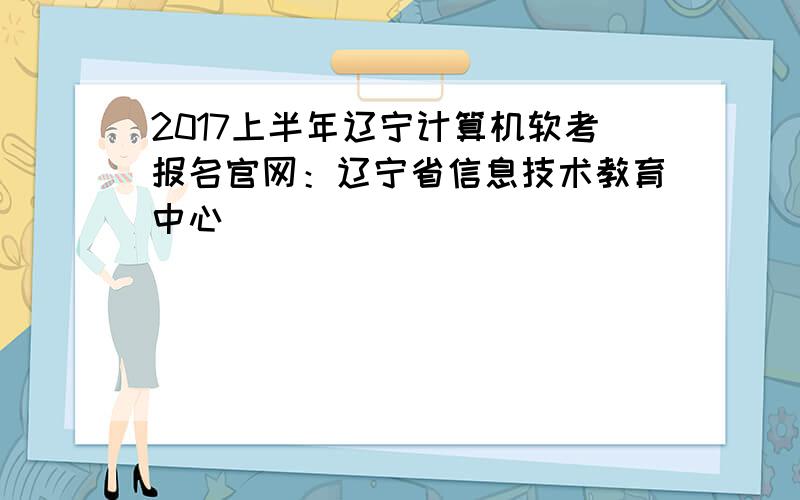 2017上半年辽宁计算机软考报名官网：辽宁省信息技术教育中心