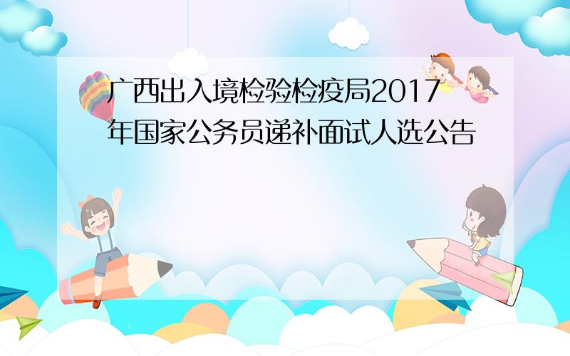 广西出入境检验检疫局2017年国家公务员递补面试人选公告