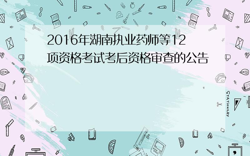 2016年湖南执业药师等12项资格考试考后资格审查的公告