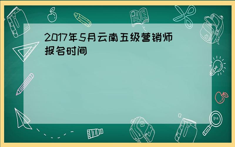 2017年5月云南五级营销师报名时间
