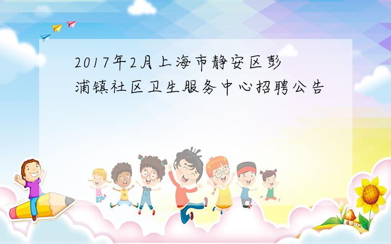 2017年2月上海市静安区彭浦镇社区卫生服务中心招聘公告