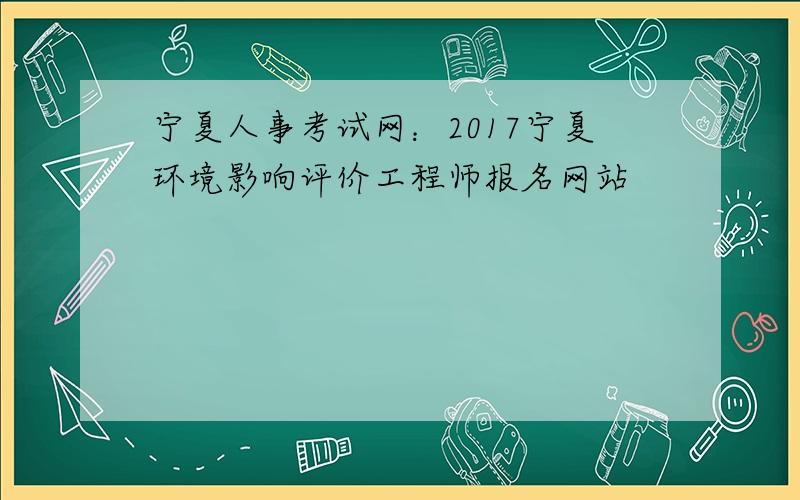 宁夏人事考试网：2017宁夏环境影响评价工程师报名网站
