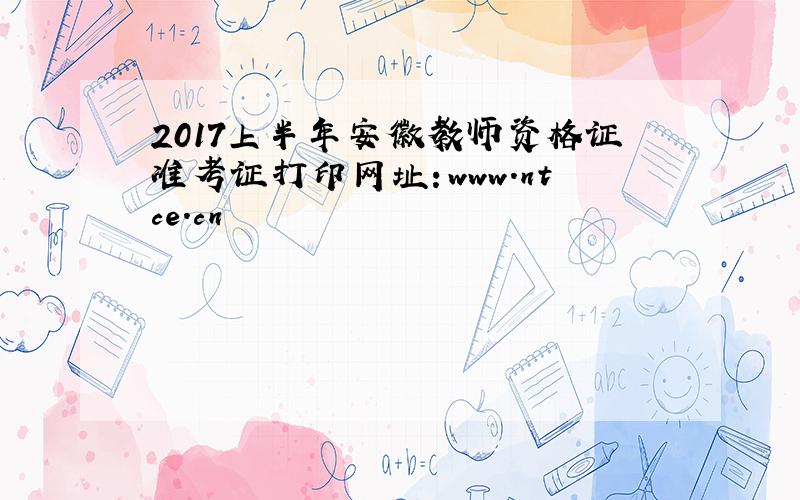 2017上半年安徽教师资格证准考证打印网址：www.ntce.cn