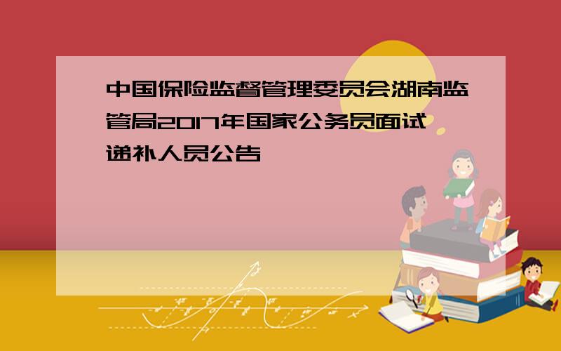 中国保险监督管理委员会湖南监管局2017年国家公务员面试递补人员公告