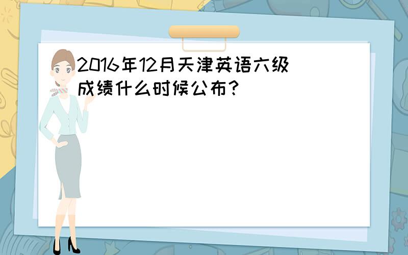 2016年12月天津英语六级成绩什么时候公布？