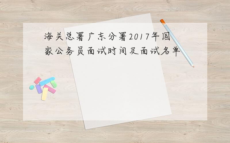 海关总署广东分署2017年国家公务员面试时间及面试名单
