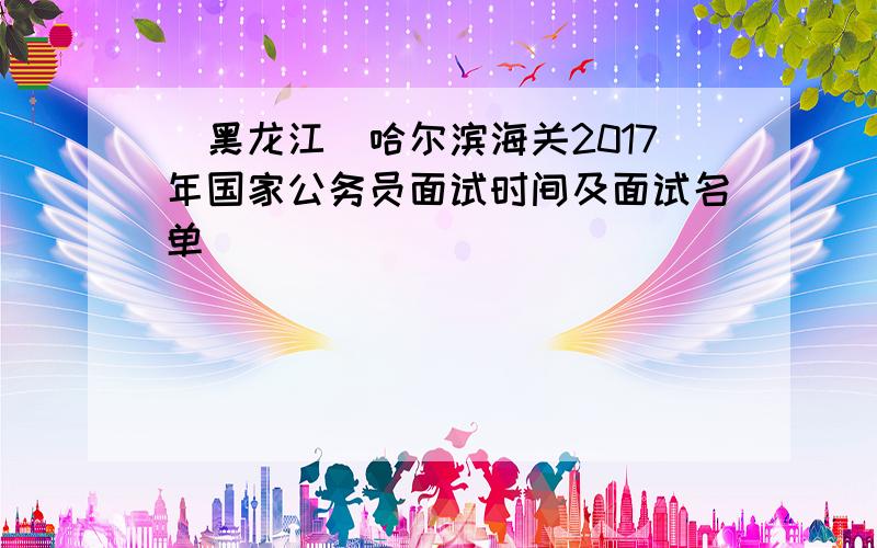[黑龙江]哈尔滨海关2017年国家公务员面试时间及面试名单