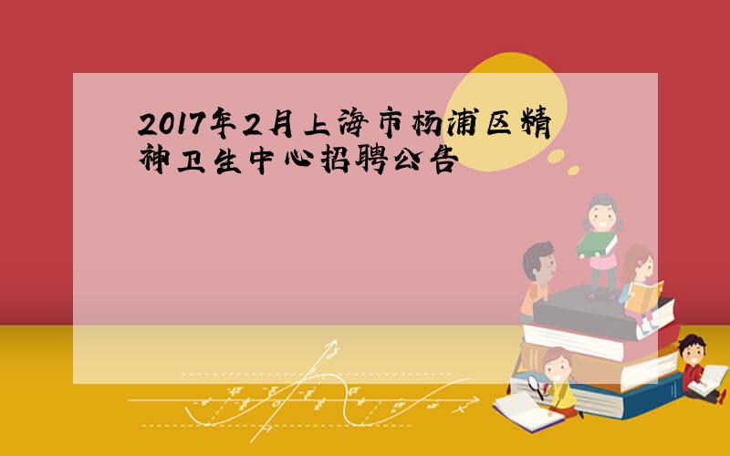 2017年2月上海市杨浦区精神卫生中心招聘公告