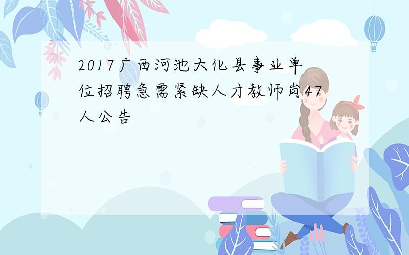 2017广西河池大化县事业单位招聘急需紧缺人才教师岗47人公告