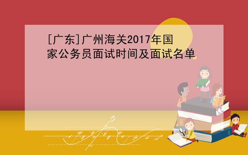 [广东]广州海关2017年国家公务员面试时间及面试名单
