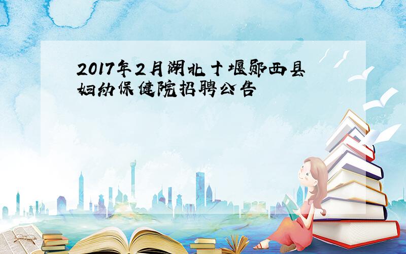 2017年2月湖北十堰郧西县妇幼保健院招聘公告