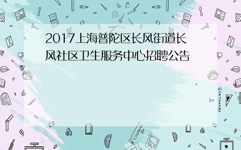 2017上海普陀区长风街道长风社区卫生服务中心招聘公告