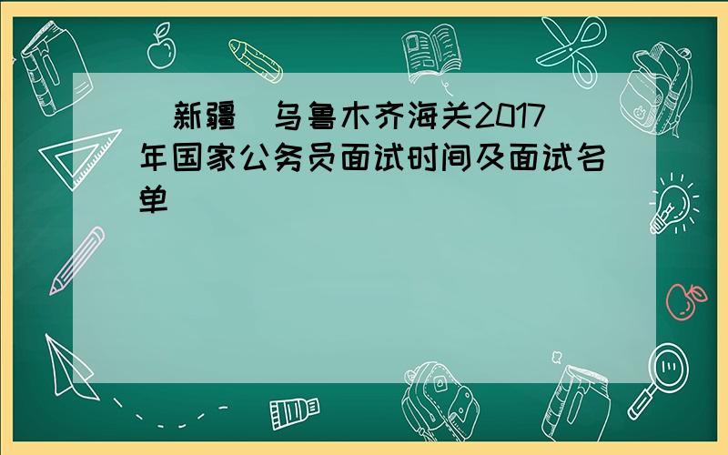 [新疆]乌鲁木齐海关2017年国家公务员面试时间及面试名单