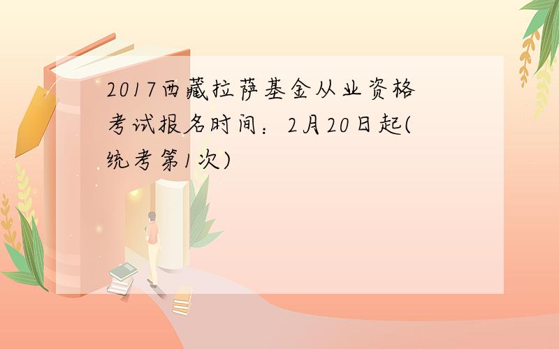 2017西藏拉萨基金从业资格考试报名时间：2月20日起(统考第1次)