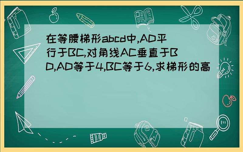 在等腰梯形abcd中,AD平行于BC,对角线AC垂直于BD,AD等于4,BC等于6,求梯形的高