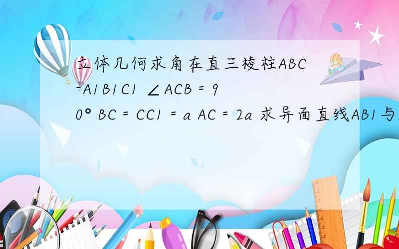 立体几何求角在直三棱柱ABC-A1B1C1 ∠ACB＝90° BC＝CC1＝a AC＝2a 求异面直线AB1与BC1所成角大小