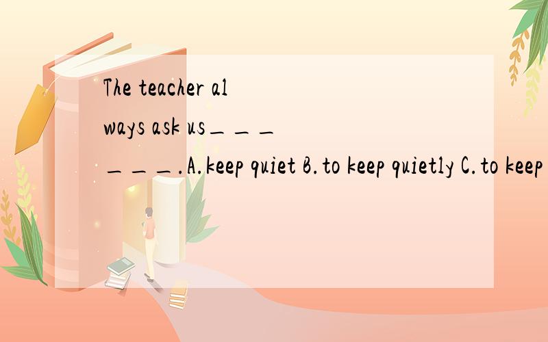 The teacher always ask us______.A.keep quiet B.to keep quietly C.to keep quiet D.keeping quietly