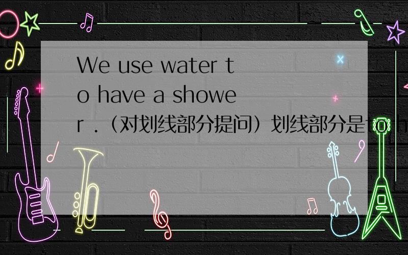 We use water to have a shower .（对划线部分提问）划线部分是to have a shower要是划线部分是 have a shower没有to呢？