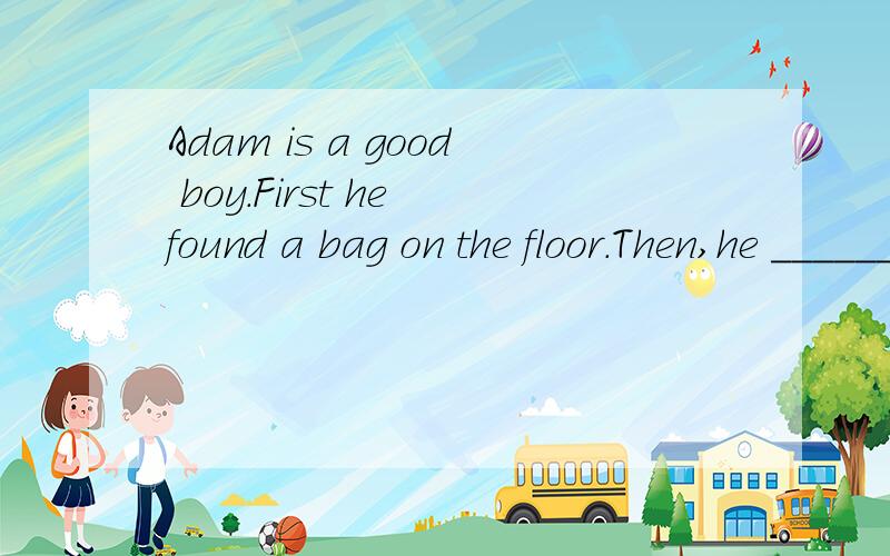 Adam is a good boy.First he found a bag on the floor.Then,he _______ it to the policeman.Next,